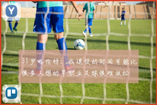31岁略伦特：我退役的时间可能比很多人想的早职业足球很难放松