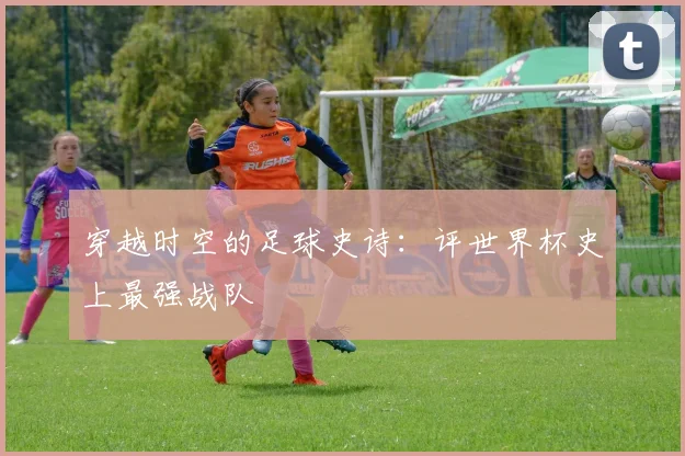 穿越时空的足球史诗：评世界杯史上最强战队