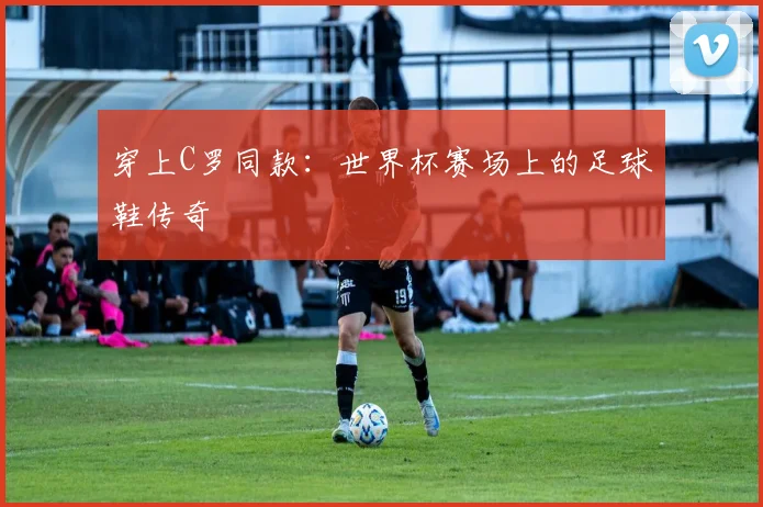 穿上C罗同款：世界杯赛场上的足球鞋传奇